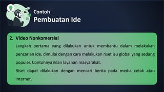 Contoh
Pembuatan Ide
2. Video Nonkomersial
Langkah pertama yang dilakukan untuk membantu dalam melakukan
pencarian ide, dimulai dengan cara melakukan riset isu global yang sedang
populer. Contohnya iklan layanan masyarakat.
Riset dapat dilakukan dengan mencari berita pada media cetak atau
internet.
 