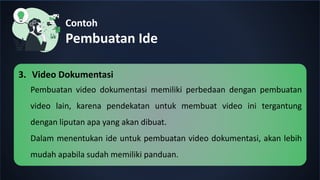 Contoh
Pembuatan Ide
3. Video Dokumentasi
Pembuatan video dokumentasi memiliki perbedaan dengan pembuatan
video lain, karena pendekatan untuk membuat video ini tergantung
dengan liputan apa yang akan dibuat.
Dalam menentukan ide untuk pembuatan video dokumentasi, akan lebih
mudah apabila sudah memiliki panduan.
 