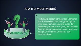 APA ITU MULTIMEDIA?
Multimedia adalah penggunaan komputer
untuk menyajikan dan menggabungkan
teks, suara, gambar, animasi, audio dan
video dengan alat bantu (tool) dan koneksi
(link) sehingga pengguna dapat melakukan
navigasi, berinteraksi, berkarya dan
berkomunikasi.
 