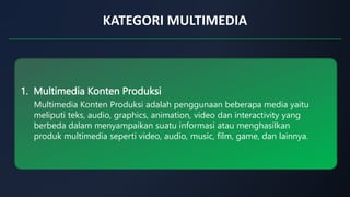 KATEGORI MULTIMEDIA
1. Multimedia Konten Produksi
Multimedia Konten Produksi adalah penggunaan beberapa media yaitu
meliputi teks, audio, graphics, animation, video dan interactivity yang
berbeda dalam menyampaikan suatu informasi atau menghasilkan
produk multimedia seperti video, audio, music, film, game, dan lainnya.
 