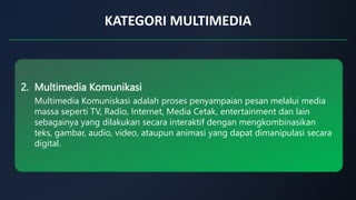 KATEGORI MULTIMEDIA
2. Multimedia Komunikasi
Multimedia Komuniskasi adalah proses penyampaian pesan melalui media
massa seperti TV, Radio, Internet, Media Cetak, entertainment dan lain
sebagainya yang dilakukan secara interaktif dengan mengkombinasikan
teks, gambar, audio, video, ataupun animasi yang dapat dimanipulasi secara
digital.
 