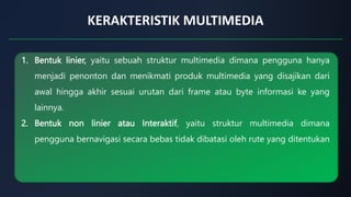 KERAKTERISTIK MULTIMEDIA
1. Bentuk linier, yaitu sebuah struktur multimedia dimana pengguna hanya
menjadi penonton dan menikmati produk multimedia yang disajikan dari
awal hingga akhir sesuai urutan dari frame atau byte informasi ke yang
lainnya.
2. Bentuk non linier atau Interaktif, yaitu struktur multimedia dimana
pengguna bernavigasi secara bebas tidak dibatasi oleh rute yang ditentukan
 