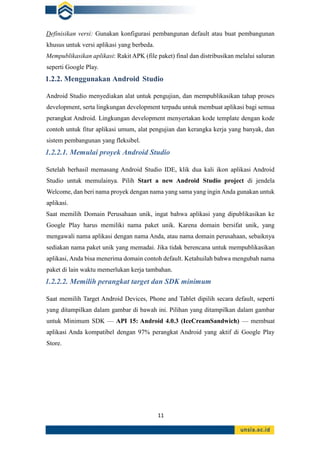 11
Definisikan versi: Gunakan konfigurasi pembangunan default atau buat pembangunan
khusus untuk versi aplikasi yang berbeda.
Mempublikasikan aplikasi: Rakit APK (file paket) final dan distribusikan melalui saluran
seperti Google Play.
1.2.2. Menggunakan Android Studio
Android Studio menyediakan alat untuk pengujian, dan mempublikasikan tahap proses
development, serta lingkungan development terpadu untuk membuat aplikasi bagi semua
perangkat Android. Lingkungan development menyertakan kode template dengan kode
contoh untuk fitur aplikasi umum, alat pengujian dan kerangka kerja yang banyak, dan
sistem pembangunan yang fleksibel.
1.2.2.1. Memulai proyek Android Studio
Setelah berhasil memasang Android Studio IDE, klik dua kali ikon aplikasi Android
Studio untuk memulainya. Pilih Start a new Android Studio project di jendela
Welcome, dan beri nama proyek dengan nama yang sama yang ingin Anda gunakan untuk
aplikasi.
Saat memilih Domain Perusahaan unik, ingat bahwa aplikasi yang dipublikasikan ke
Google Play harus memiliki nama paket unik. Karena domain bersifat unik, yang
mengawali nama aplikasi dengan nama Anda, atau nama domain perusahaan, sebaiknya
sediakan nama paket unik yang memadai. Jika tidak berencana untuk mempublikasikan
aplikasi, Anda bisa menerima domain contoh default. Ketahuilah bahwa mengubah nama
paket di lain waktu memerlukan kerja tambahan.
1.2.2.2. Memilih perangkat target dan SDK minimum
Saat memilih Target Android Devices, Phone and Tablet dipilih secara default, seperti
yang ditampilkan dalam gambar di bawah ini. Pilihan yang ditampilkan dalam gambar
untuk Minimum SDK — API 15: Android 4.0.3 (IceCreamSandwich) — membuat
aplikasi Anda kompatibel dengan 97% perangkat Android yang aktif di Google Play
Store.
 