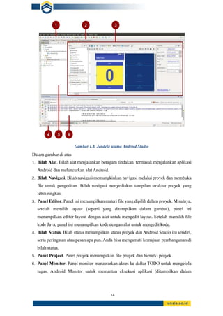 14
Gambar 1.8. Jendela utama Android Studio
Dalam gambar di atas:
1. Bilah Alat. Bilah alat menjalankan beragam tindakan, termasuk menjalankan aplikasi
Android dan meluncurkan alat Android.
2. Bilah Navigasi. Bilah navigasi memungkinkan navigasi melalui proyek dan membuka
file untuk pengeditan. Bilah navigasi menyediakan tampilan struktur proyek yang
lebih ringkas.
3. Panel Editor. Panel ini menampilkan materi file yang dipilih dalam proyek. Misalnya,
setelah memilih layout (seperti yang ditampilkan dalam gambar), panel ini
menampilkan editor layout dengan alat untuk mengedit layout. Setelah memilih file
kode Java, panel ini menampilkan kode dengan alat untuk mengedit kode.
4. Bilah Status. Bilah status menampilkan status proyek dan Android Studio itu sendiri,
serta peringatan atau pesan apa pun. Anda bisa mengamati kemajuan pembangunan di
bilah status.
5. Panel Project. Panel proyek menampilkan file proyek dan hierarki proyek.
6. Panel Monitor. Panel monitor menawarkan akses ke daftar TODO untuk mengelola
tugas, Android Monitor untuk memantau eksekusi aplikasi (ditampilkan dalam
 