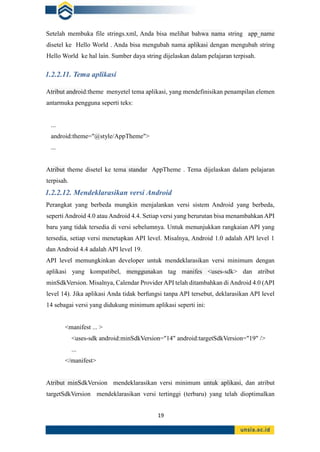 19
Setelah membuka file strings.xml, Anda bisa melihat bahwa nama string app_name
disetel ke Hello World . Anda bisa mengubah nama aplikasi dengan mengubah string
Hello World ke hal lain. Sumber daya string dijelaskan dalam pelajaran terpisah.
1.2.2.11. Tema aplikasi
Atribut android:theme menyetel tema aplikasi, yang mendefinisikan penampilan elemen
antarmuka pengguna seperti teks:
...
android:theme="@style/AppTheme">
...
Atribut theme disetel ke tema standar AppTheme . Tema dijelaskan dalam pelajaran
terpisah.
1.2.2.12. Mendeklarasikan versi Android
Perangkat yang berbeda mungkin menjalankan versi sistem Android yang berbeda,
seperti Android 4.0 atau Android 4.4. Setiap versi yang berurutan bisa menambahkan API
baru yang tidak tersedia di versi sebelumnya. Untuk menunjukkan rangkaian API yang
tersedia, setiap versi menetapkan API level. Misalnya, Android 1.0 adalah API level 1
dan Android 4.4 adalah API level 19.
API level memungkinkan developer untuk mendeklarasikan versi minimum dengan
aplikasi yang kompatibel, menggunakan tag manifes <uses-sdk> dan atribut
minSdkVersion. Misalnya, Calendar Provider API telah ditambahkan di Android 4.0 (API
level 14). Jika aplikasi Anda tidak berfungsi tanpa API tersebut, deklarasikan API level
14 sebagai versi yang didukung minimum aplikasi seperti ini:
<manifest ... >
<uses-sdk android:minSdkVersion="14" android:targetSdkVersion="19" />
...
</manifest>
Atribut minSdkVersion mendeklarasikan versi minimum untuk aplikasi, dan atribut
targetSdkVersion mendeklarasikan versi tertinggi (terbaru) yang telah dioptimalkan
 