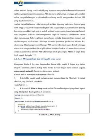 20
dalam aplikasi. Setiap versi Android yang berurutan menyediakan kompatibilitas untuk
aplikasi yang dibangun menggunakan API dari versi sebelumnya, sehingga aplikasi akan
selalu kompatibel dengan versi Android mendatang sambil menggunakan Android API
yang didokumentasikan.
Atribut targetSdkVersion tidak mencegah aplikasi dipasang pada versi Android yang
lebih tinggi (yang lebih baru) dibandingkan nilai yang ditetapkan, namun hal ini penting
karena menunjukkan pada sistem apakah aplikasi harus mewarisi perubahan perilaku di
versi yang baru. Jika Anda tidak memperbarui targetSdkVersion ke versi terbaru, sistem
akan menganggap bahwa aplikasi memerlukan perilaku kompatibilitas mundur saat
dijalankan pada versi terbaru. Misalnya, di antara perubahan perilaku di Android 4.4,
alarm yang dibuat dengan AlarmManager API saat ini tidak tepat secara default sehingga
sistem bisa mengumpulkan alarm aplikasi dan mempertahankan kekuatan sistem, namun
sistem akan menahan perilaku API sebelumnya untuk aplikasi jika API level target Anda
lebih rendah daripada "19" .
1.2.2.13. Menampilkan dan mengedit kode Java
Komponen ditulis di Java dan dicantumkan dalam folder modul di folder java dalam
Project: Tampilan Android. Setiap nama modul diawali dengan nama domain (seperti
com.example.android) dan menyertakan nama aplikasi.
Contoh berikut menampilkan komponen aktivitas:
1. Klik folder modul untuk meluaskan dan menampilkan file MainActivity untuk
aktivitas yang ditulis di Java (kelas
MainActivity ).
2. Klik dua kali MainActivity untuk melihat file sumber di panel pengeditan, seperti
yang ditampilkan dalam gambar di bawah ini.
Gambar 1.11. Main Activity
 