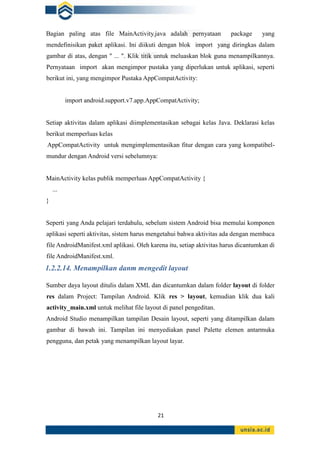 21
Bagian paling atas file MainActivity.java adalah pernyataan package yang
mendefinisikan paket aplikasi. Ini diikuti dengan blok import yang diringkas dalam
gambar di atas, dengan " ... ". Klik titik untuk meluaskan blok guna menampilkannya.
Pernyataan import akan mengimpor pustaka yang diperlukan untuk aplikasi, seperti
berikut ini, yang mengimpor Pustaka AppCompatActivity:
import android.support.v7.app.AppCompatActivity;
Setiap aktivitas dalam aplikasi diimplementasikan sebagai kelas Java. Deklarasi kelas
berikut memperluas kelas
AppCompatActivity untuk mengimplementasikan fitur dengan cara yang kompatibel-
mundur dengan Android versi sebelumnya:
MainActivity kelas publik memperluas AppCompatActivity {
...
}
Seperti yang Anda pelajari terdahulu, sebelum sistem Android bisa memulai komponen
aplikasi seperti aktivitas, sistem harus mengetahui bahwa aktivitas ada dengan membaca
file AndroidManifest.xml aplikasi. Oleh karena itu, setiap aktivitas harus dicantumkan di
file AndroidManifest.xml.
1.2.2.14. Menampilkan danm mengedit layout
Sumber daya layout ditulis dalam XML dan dicantumkan dalam folder layout di folder
res dalam Project: Tampilan Android. Klik res > layout, kemudian klik dua kali
activity_main.xml untuk melihat file layout di panel pengeditan.
Android Studio menampilkan tampilan Desain layout, seperti yang ditampilkan dalam
gambar di bawah ini. Tampilan ini menyediakan panel Palette elemen antarmuka
pengguna, dan petak yang menampilkan layout layar.
 