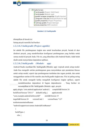 23
ditampilkan di bawah ini:
Setiap proyek memiliki hal berikut:
1.2.2.16.1 build.gradle (Project: apptitle)
Ini adalah file pembangunan tingkat atas untuk keseluruhan proyek, berada di akar
direktori proyek, yang mendefinisikan konfigurasi pembangunan yang berlaku untuk
semua modul di proyek Anda. File ini, yang dihasilkan oleh Android Studio, tidak boleh
diedit untuk menyertakan dependensi aplikasi.
1.2.2.16.2 build.gradle (Module: app)
Android Studio membuat file build.gradle (Module: app) terpisah untuk setiap modul.
Anda bisa mengedit setelan pembangunan guna menyediakan opsi pemaketan khusus
untuk setiap modul, seperti tipe pembangunan tambahan dan ragam produk, dan untuk
menggantikan setelan di file manifes atau build.gradle tingkat atas. File ini paling sering
adalah file untuk mengedit ketika mengubah konfigurasi tingkat aplikasi, seperti
mendeklarasikan dependensi di bagian dependencies . Yang berikut ini
menampilkan isi file build.gradle (Module: app) proyek:
apply plugin: 'com.android.application' android { compileSdkVersion 24
buildToolsVersion "24.0.1" defaultConfig { applicationId
"com.example.android.helloworld2" minSdkVersion 15
targetSdkVersion 24 versionCode 1 versionName "1.0"
testInstrumentationRunner
"android.support.test.runner.AndroidJUnitRunner"
}
buildTypes {
rilis {
Gambar1.13. build.gradle
 