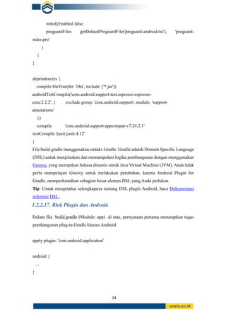 24
minifyEnabled false
proguardFiles getDefaultProguardFile('proguard-android.txt'), 'proguard-
rules.pro'
}
}
}
dependencies {
compile fileTree(dir: 'libs', include: ['*.jar'])
androidTestCompile('com.android.support.test.espresso:espresso-
core:2.2.2', { exclude group: 'com.android.support', module: 'support-
annotations'
})
compile 'com.android.support:appcompat-v7:24.2.1'
testCompile 'junit:junit:4.12'
}
File build.gradle menggunakan sintaks Gradle. Gradle adalah Domain Specific Language
(DSL) untuk menjelaskan dan memanipulasi logika pembangunan dengan menggunakan
Groovy, yang merupakan bahasa dinamis untuk Java Virtual Machine (JVM). Anda tidak
perlu mempelajari Groovy untuk melakukan perubahan, karena Android Plugin for
Gradle. memperkenalkan sebagian besar elemen DSL yang Anda perlukan.
Tip: Untuk mengetahui selengkapnya tentang DSL plugin Android, baca Dokumentasi
referensi DSL.
1.2.2.17. Blok Plugin dan Android.
Dalam file build.gradle (Module: app) di atas, pernyataan pertama menerapkan tugas
pembangunan plug-in Gradle khusus Android:
apply plugin: 'com.android.application'
android {
...
}
 