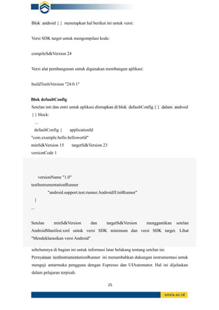 25
Blok android { } menetapkan hal berikut ini untuk versi:
Versi SDK target untuk mengompilasi kode:
compileSdkVersion 24
Versi alat pembangunan untuk digunakan membangun aplikasi:
buildToolsVersion "24.0.1"
Blok defaultConfig
Setelan inti dan entri untuk aplikasi ditetapkan di blok defaultConfig { } dalam android
{ } block:
...
defaultConfig { applicationId
"com.example.hello.helloworld"
minSdkVersion 15 targetSdkVersion 23
versionCode 1
versionName "1.0"
testInstrumentationRunner
"android.support.test.runner.AndroidJUnitRunner"
}
...
Setelan minSdkVersion dan targetSdkVersion menggantikan setelan
AndroidManifest.xml untuk versi SDK minimum dan versi SDK target. Lihat
"Mendeklarasikan versi Android"
sebelumnya di bagian ini untuk informasi latar belakang tentang setelan ini.
Pernyataan testInstrumentationRunner ini menambahkan dukungan instrumentasi untuk
menguji antarmuka pengguna dengan Espresso dan UIAutomator. Hal ini dijelaskan
dalam pelajaran terpisah.
 