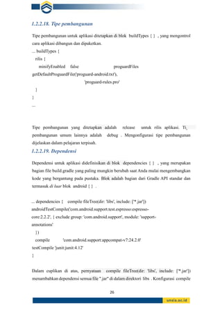 26
1.2.2.18. Tipe pembangunan
Tipe pembangunan untuk aplikasi ditetapkan di blok buildTypes { } , yang mengontrol
cara aplikasi dibangun dan dipaketkan.
... buildTypes {
rilis {
minifyEnabled false proguardFiles
getDefaultProguardFile('proguard-android.txt'),
'proguard-rules.pro'
}
}
...
Tipe pembangunan yang ditetapkan adalah release untuk rilis aplikasi. Tipe
pembangunan umum lainnya adalah debug . Mengonfigurasi tipe pembangunan
dijelaskan dalam pelajaran terpisah.
1.2.2.19. Dependensi
Dependensi untuk aplikasi didefinisikan di blok dependencies { } , yang merupakan
bagian file build.gradle yang paling mungkin berubah saat Anda mulai mengembangkan
kode yang bergantung pada pustaka. Blok adalah bagian dari Gradle API standar dan
termasuk di luar blok android { } .
... dependencies { compile fileTree(dir: 'libs', include: ['*.jar'])
androidTestCompile('com.android.support.test.espresso:espresso-
core:2.2.2', { exclude group: 'com.android.support', module: 'support-
annotations'
})
compile 'com.android.support:appcompat-v7:24.2.0'
testCompile 'junit:junit:4.12'
}
Dalam cuplikan di atas, pernyataan compile fileTree(dir: 'libs', include: ['*.jar'])
menambahkan dependensi semua file ".jar" di dalam direktori libs . Konfigurasi compile
 
