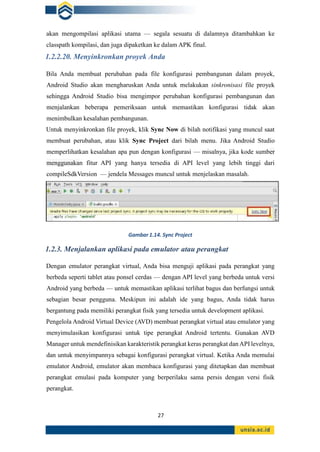 27
akan mengompilasi aplikasi utama — segala sesuatu di dalamnya ditambahkan ke
classpath kompilasi, dan juga dipaketkan ke dalam APK final.
1.2.2.20. Menyinkronkan proyek Anda
Bila Anda membuat perubahan pada file konfigurasi pembangunan dalam proyek,
Android Studio akan mengharuskan Anda untuk melakukan sinkronisasi file proyek
sehingga Android Studio bisa mengimpor perubahan konfigurasi pembangunan dan
menjalankan beberapa pemeriksaan untuk memastikan konfigurasi tidak akan
menimbulkan kesalahan pembangunan.
Untuk menyinkronkan file proyek, klik Sync Now di bilah notifikasi yang muncul saat
membuat perubahan, atau klik Sync Project dari bilah menu. Jika Android Studio
memperlihatkan kesalahan apa pun dengan konfigurasi — misalnya, jika kode sumber
menggunakan fitur API yang hanya tersedia di API level yang lebih tinggi dari
compileSdkVersion — jendela Messages muncul untuk menjelaskan masalah.
1.2.3. Menjalankan aplikasi pada emulator atau perangkat
Dengan emulator perangkat virtual, Anda bisa menguji aplikasi pada perangkat yang
berbeda seperti tablet atau ponsel cerdas — dengan API level yang berbeda untuk versi
Android yang berbeda — untuk memastikan aplikasi terlihat bagus dan berfungsi untuk
sebagian besar pengguna. Meskipun ini adalah ide yang bagus, Anda tidak harus
bergantung pada memiliki perangkat fisik yang tersedia untuk development aplikasi.
Pengelola Android Virtual Device (AVD) membuat perangkat virtual atau emulator yang
menyimulasikan konfigurasi untuk tipe perangkat Android tertentu. Gunakan AVD
Manager untuk mendefinisikan karakteristik perangkat keras perangkat dan API levelnya,
dan untuk menyimpannya sebagai konfigurasi perangkat virtual. Ketika Anda memulai
emulator Android, emulator akan membaca konfigurasi yang ditetapkan dan membuat
perangkat emulasi pada komputer yang berperilaku sama persis dengan versi fisik
perangkat.
Gambar1.14. Sync Project
 