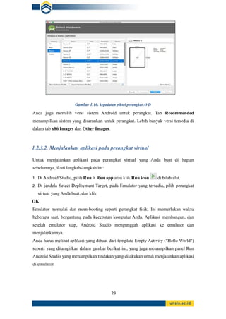29
Gambar 1.16. kepadatan piksel perangkat AVD
Anda juga memilih versi sistem Android untuk perangkat. Tab Recommended
menampilkan sistem yang disarankan untuk perangkat. Lebih banyak versi tersedia di
dalam tab x86 Images dan Other Images.
1.2.3.2. Menjalankan aplikasi pada perangkat virtual
Untuk menjalankan aplikasi pada perangkat virtual yang Anda buat di bagian
sebelumnya, ikuti langkah-langkah ini:
1. Di Android Studio, pilih Run > Run app atau klik Run icon di bilah alat.
2. Di jendela Select Deployment Target, pada Emulator yang tersedia, pilih perangkat
virtual yang Anda buat, dan klik
OK.
Emulator memulai dan mem-booting seperti perangkat fisik. Ini memerlukan waktu
beberapa saat, bergantung pada kecepatan komputer Anda. Aplikasi membangun, dan
setelah emulator siap, Android Studio mengunggah aplikasi ke emulator dan
menjalankannya.
Anda harus melihat aplikasi yang dibuat dari template Empty Activity ("Hello World")
seperti yang ditampilkan dalam gambar berikut ini, yang juga menampilkan panel Run
Android Studio yang menampilkan tindakan yang dilakukan untuk menjalankan aplikasi
di emulator.
 