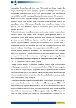 3
menampilkan ikon aplikasi pada layar utama (kiri), musik yang diputar (tengah), dan
widget yang ditampilkan (kanan). Sepanjang bagian atas layar terdapat bilah status, yang
menampilkan informasi tentang perangkat dan konektivitasnya. Layar utama Android
bisa terdiri dari sejumlah laman, yang bisa digesek mundur dan maju oleh pengguna.
Android didesain untuk menyediakan respons cepat terhadap masukan pengguna. Selain
antarmuka sentuh yang berubah- ubah, kemampuan getaran perangkat Android bisa
menyediakan umpan balik sentuhan. Perangkat keras internal seperti akselerometer,
giroskop, dan sensor kedekatan, digunakan oleh banyak aplikasi untuk merespons
tindakan pengguna.
Android didesain untuk menyediakan respons cepat terhadap masukan pengguna. Selain
antarmuka sentuh yang berubah- ubah, kemampuan getaran perangkat Android bisa
menyediakan umpan balik sentuhan. Perangkat keras internal seperti akselerometer,
giroskop, dan sensor kedekatan, digunakan oleh banyak aplikasi untuk merespons
tindakan pengguna tambahan. Sensor tersebut bisa mendeteksi rotasi layar dari potret ke
lanskap untuk tampilan yang lebih lebar atau sensor bisa memungkinkan pengguna untuk
menyetir kendaraan virtual dengan memutar perangkat seolah-olah setir mobil.
Platform Android, berdasarkan pada kernel Linux, terutama didesain untuk perangkat
seluler layar sentuh seperti ponsel cerdas dan tablet. Karena perangkat Android biasanya
bertenaga baterai, Android didesain untuk mengelola proses guna menjaga konsumsi
daya tetap minimum, sehingga menyediakan penggunaan baterai lebih lama.
1.1.2.3. Mudah mengembangkan aplikasi
Gunakan Android Software Development Kit (SDK) Android untuk mengembangkan
aplikasi yang memanfaatkan UI dan sistem operasi Android. SDK terdiri dari serangkaian
alat development menyeluruh yang menyertakan debugger, pustaka perangkat lunak kode
pratulis, emulator perangkat, dokumentasi, kode contoh, dan tutorial. Gunakan alat-alat
ini untuk membuat aplikasi yang terlihat hebat dan manfaatkan kemampuan perangkat
keras yang tersedia di setiap perangkat.
Untuk mengembangkan aplikasi menggunakan SDK, gunakan bahasa pemrograman Java
untuk mengembangkan aplikasi dan file Extensible Markup Language (XML) untuk
menjelaskan sumber daya data. Dengan menulis kode di Java dan membuat biner aplikasi
tunggal, Anda akan memiliki aplikasi yang bisa berjalan pada faktor bentuk ponsel dan
tablet. Anda bisa mendeklarasikan UI dalam rangkaian sumber daya XML ringan, satu
rangkaian untuk bagian UI yang umum bagi semua faktor bentuk, dan rangkaian lain
 