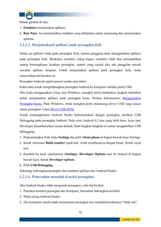 31
Dalam gambar di atas:
1. Emulator menjalankan aplikasi.
2. Run Pane. Ini menampilkan tindakan yang dilakukan untuk memasang dan menjalankan
aplikasi.
1.2.3.3. Menjalankanb aplikasi pada perangkat fisik
Selalu uji aplikasi Anda pada perangkat fisik, karena pengguna akan menggunakan aplikasi
pada perangkat fisik. Meskipun emulator cukup bagus, emulator tidak bisa menampilkan
semua kemungkinan keadaan perangkat, seperti yang terjadi jika ada panggilan masuk
sewaktu aplikasi berjalan. Untuk menjalankan aplikasi pada perangkat fisik, Anda
memerlukan hal berikut ini:
Perangkat Android seperti ponsel cerdas atau tablet.
Kabel data untuk menghubungkan perangkat Android ke komputer melalui porta USB.
Jika Anda menggunakan Linux atau Windows, mungkin perlu melakukan langkah tambahan
untuk menjalankan aplikasi pada perangkat keras. Periksa dokumentasi Menggunakan
Perangkat Keras. Pada Windows, Anda mungkin perlu memasang driver USB yang sesuai
untuk perangkat. Lihat Driver USB OEM.
Untuk memungkinkan Android Studio berkomunikasi dengan perangkat, aktifkan USB
Debugging pada perangkat Android. Pada versi Android 4.2 dan yang lebih baru, layar opsi
Developer disembunyikan secara default. Ikuti langkah-langkah ini untuk mengaktifkan USB
Debugging:
1. Pada perangkat fisik, buka Settings dan pilih About phone di bagian bawah layar Settings.
2. Ketuk informasi Build number tujuh kali. Anda membacanya dengan benar: Ketuk tujuh
kali.
3. Kembali ke layar sebelumnya (Settings). Developer Options saat ini muncul di bagian
bawah layar. Ketuk Developer options.
4. Pilih USB Debugging.
Sekarang, hubungkan perangkat dan jalankan aplikasi dari Android Studio.
1.2.3.4. Pemecahan masalah koneksi perangkat
Jika Android Studio tidak mengenali perangkat, coba hal berikut:
1. Putuskan koneksi perangkat dari komputer, kemudian hubungkan kembali.
2. Mulai ulang Android Studio.
3. Jika komputer masih tidak menemukan perangkat atau mendeklarasikannya "tidak sah":
 