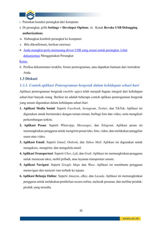 32
i. Putuskan koneksi perangkat dari komputer.
ii. Di perangkat, pilih Settings > Developer Options. iii. Ketuk Revoke USB Debugging
authorizations.
iv. Hubungkan kembali perangkat ke komputer.
v. Bila dikonfirmasi, berikan otorisasi.
4. Anda mungkin perlu memasang driver USB yang sesuai untuk perangkat. Lihat
dokumentasi Menggunakan Perangkat
Keras.
5. Periksa dokumentasi terakhir, forum pemrograman, atau dapatkan bantuan dari instruktur
Anda.
1.3 Diskusi
1.3.1. Contoh aplikasi Pemrograman bergerak dalam kehidupan sehari hari
Aplikasi pemrograman bergerak (mobile apps) telah menjadi bagian integral dari kehidupan
sehari-hari banyak orang. Berikut ini adalah beberapa contoh aplikasi pemrograman bergerak
yang umum digunakan dalam kehidupan sehari-hari:
1. Aplikasi Media Sosial: Seperti Facebook, Instagram, Twitter, dan TikTok. Aplikasi ini
digunakan untuk berinteraksi dengan teman-teman, berbagi foto dan video, serta mengikuti
perkembangan terkini.
2. Aplikasi Pesan: Seperti WhatsApp, Messenger, dan Telegram. Aplikasi pesan ini
memungkinkan pengguna untuk mengirim pesan teks, foto, video, dan melakukan panggilan
suara atau video.
3. Aplikasi Email: Seperti Gmail, Outlook, dan Yahoo Mail. Aplikasi ini digunakan untuk
mengakses, mengirim, dan mengelola email.
4. Aplikasi Transportasi: Seperti Uber, Lyft, dan Grab. Aplikasi ini memungkinkan pengguna
untuk memesan taksi, mobil pribadi, atau layanan transportasi umum.
5. Aplikasi Navigasi: Seperti Google Maps dan Waze. Aplikasi ini membantu pengguna
menavigasi dan mencari rute terbaik ke tujuan.
6. Aplikasi Belanja Online: Seperti Amazon, eBay, dan Lazada. Aplikasi ini memungkinkan
pengguna untuk melakukan pembelian secara online, melacak pesanan, dan melihat produk-
produk yang tersedia.
 