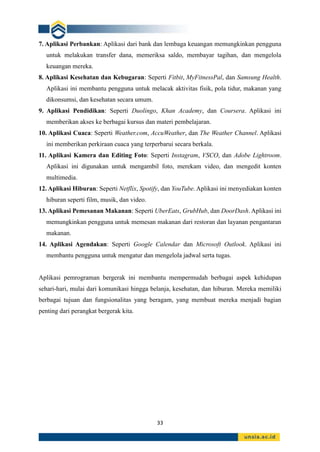 33
7. Aplikasi Perbankan: Aplikasi dari bank dan lembaga keuangan memungkinkan pengguna
untuk melakukan transfer dana, memeriksa saldo, membayar tagihan, dan mengelola
keuangan mereka.
8. Aplikasi Kesehatan dan Kebugaran: Seperti Fitbit, MyFitnessPal, dan Samsung Health.
Aplikasi ini membantu pengguna untuk melacak aktivitas fisik, pola tidur, makanan yang
dikonsumsi, dan kesehatan secara umum.
9. Aplikasi Pendidikan: Seperti Duolingo, Khan Academy, dan Coursera. Aplikasi ini
memberikan akses ke berbagai kursus dan materi pembelajaran.
10. Aplikasi Cuaca: Seperti Weather.com, AccuWeather, dan The Weather Channel. Aplikasi
ini memberikan perkiraan cuaca yang terperbarui secara berkala.
11. Aplikasi Kamera dan Editing Foto: Seperti Instagram, VSCO, dan Adobe Lightroom.
Aplikasi ini digunakan untuk mengambil foto, merekam video, dan mengedit konten
multimedia.
12. Aplikasi Hiburan: Seperti Netflix, Spotify, dan YouTube. Aplikasi ini menyediakan konten
hiburan seperti film, musik, dan video.
13. Aplikasi Pemesanan Makanan: Seperti UberEats, GrubHub, dan DoorDash. Aplikasi ini
memungkinkan pengguna untuk memesan makanan dari restoran dan layanan pengantaran
makanan.
14. Aplikasi Agendakan: Seperti Google Calendar dan Microsoft Outlook. Aplikasi ini
membantu pengguna untuk mengatur dan mengelola jadwal serta tugas.
Aplikasi pemrograman bergerak ini membantu mempermudah berbagai aspek kehidupan
sehari-hari, mulai dari komunikasi hingga belanja, kesehatan, dan hiburan. Mereka memiliki
berbagai tujuan dan fungsionalitas yang beragam, yang membuat mereka menjadi bagian
penting dari perangkat bergerak kita.
 