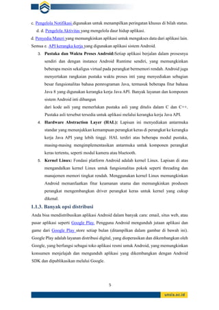5
c. Pengelola Notifikasi digunakan untuk menampilkan peringatan khusus di bilah status.
d. d. Pengelola Aktivitas yang mengelola daur hidup aplikasi.
d. Penyedia Materi yang memungkinkan aplikasi untuk mengakses data dari aplikasi lain.
Semua e. API kerangka kerja yang digunakan aplikasi sistem Android.
3. Pustaka dan Waktu Proses Android:Setiap aplikasi berjalan dalam prosesnya
sendiri dan dengan instance Android Runtime sendiri, yang memungkinkan
beberapa mesin sekaligus virtual pada perangkat bermemori rendah. Android juga
menyertakan rangkaian pustaka waktu proses inti yang menyediakan sebagian
besar fungsionalitas bahasa pemrograman Java, termasuk beberapa fitur bahasa
Java 8 yang digunakan kerangka kerja Java API. Banyak layanan dan komponen
sistem Android inti dibangun
dari kode asli yang memerlukan pustaka asli yang ditulis dalam C dan C++.
Pustaka asli tersebut tersedia untuk aplikasi melalui kerangka kerja Java API.
4. Hardware Abstraction Layer (HAL): Lapisan ini menyediakan antarmuka
standar yang menunjukkan kemampuan perangkat keras di perangkat ke kerangka
kerja Java API yang lebih tinggi. HAL terdiri atas beberapa modul pustaka,
masing-masing mengimplementasikan antarmuka untuk komponen perangkat
keras tertentu, seperti modul kamera atau bluetooth.
5. Kernel Linux: Fondasi platform Android adalah kernel Linux. Lapisan di atas
mengandalkan kernel Linux untuk fungsionalitas pokok seperti threading dan
manajemen memori tingkat rendah. Menggunakan kernel Linux memungkinkan
Android memanfaatkan fitur keamanan utama dan memungkinkan produsen
perangkat mengembangkan driver perangkat keras untuk kernel yang cukup
dikenal.
1.1.3. Banyak opsi distribusi
Anda bisa mendistribusikan aplikasi Android dalam banyak cara: email, situs web, atau
pasar aplikasi seperti Google Play. Pengguna Android mengunduh jutaan aplikasi dan
game dari Google Play store setiap bulan (ditampilkan dalam gambar di bawah ini).
Google Play adalah layanan distribusi digital, yang dioperasikan dan dikembangkan oleh
Google, yang berfungsi sebagai toko aplikasi resmi untuk Android, yang memungkinkan
konsumen menjelajah dan mengunduh aplikasi yang dikembangkan dengan Android
SDK dan dipublikasikan melalui Google.
 