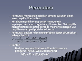 PermutasiPermutasimerupakankejadiandimanasusunanobjek yang terpilihdiperhatikan.  Misalkanmemilihoranguntukmembentukkepengurusansuatuorganisasi, dimanajika  Si A terpilihmenempatiposisiketuaberbedamaknanyadengan Si A terpilihmenempatiposisiwakilketua.  Permutasitingkat r dari n unsur/objekdapatdirumuskansebagaiberikut:Contoh	Dari 5 orangkandidatakandibentuksusunanpengurus (Ketua, Wakil, Bendahara)		N(S) = P53= 5!/(5-3)! = 60
