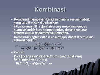 KombinasiKombinasimerupakankejadiandimanasusunanobjek yang terpilihtidakdiperhatikan.  Misalkanmemilihsejumlahoranguntukmenempatisuatusejumlahkursitempatduduk, dimanasusunantempatduduktidakmenjadiperhatian.Kombinasitingkat r dari n unsur/objekdapatdirumuskansebagaiberikut:Contoh	Dari 5 orangakandibentuktimcepattepat yang beranggotakan 3 orang.		N(S) = C53 = 5!/(5-3)!3! = 10