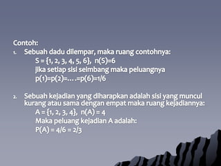 Contoh:Sebuahdadudilempar, makaruangcontohnya:		S = {1, 2, 3, 4, 5, 6},  n(S)=6jikasetiapsisiseimbangmakapeluangnya		p(1)=p(2)=….=p(6)=1/6Sebuahkejadian yang diharapkanadalahsisi yang munculkurangatausamadenganempatmakaruangkejadiannya:		A = {1, 2, 3, 4},  n(A) = 4Makapeluangkejadian A adalah:		P(A) = 4/6 = 2/3