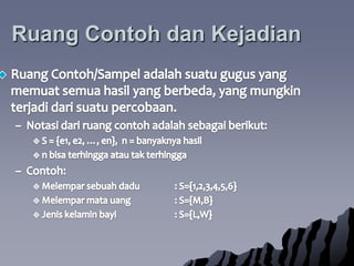 RuangContohdanKejadianRuangContoh/Sampeladalahsuatugugus yang memuatsemuahasil yang berbeda, yang mungkinterjadidarisuatupercobaan. Notasidariruangcontohadalahsebagaiberikut:S = {e1, e2, …, en},  n = banyaknyahasiln bisaterhinggaatautakterhinggaContoh:Melemparsebuahdadu	: S={1,2,3,4,5,6}Melemparmatauang	: S={M,B}Jeniskelaminbayi		: S={L,W}