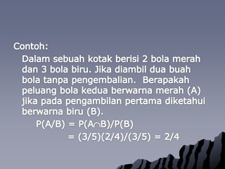 Contoh:Dalamsebuahkotakberisi 2 bola merahdan 3 bola biru. Jikadiambilduabuah bola tanpapengembalian.  Berapakahpeluang bola keduaberwarnamerah (A) jikapadapengambilanpertamadiketahuiberwarnabiru (B).		P(A/B) = P(AB)/P(B) 			   = (3/5)(2/4)/(3/5) = 2/4
