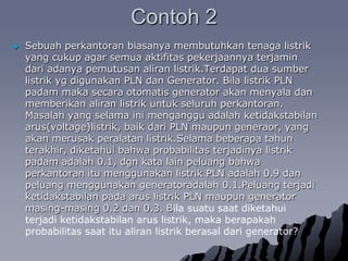Contoh 2Sebuahperkantoranbiasanyamembutuhkantenagalistrik yang cukup agar semuaaktifitaspekerjaannyaterjamindariadanyapemutusanaliranlistrik.Terdapatduasumberlistrikygdigunakan PLN dan Generator. Bilalistrik PLN padammakasecaraotomatis generator akanmenyaladanmemberikanaliranlistrikuntukseluruhperkantoran. Masalah yang selamainimengangguadalahketidakstabilanarus(voltage)listrik, baikdari PLN maupungeneraor, yang akanmerusakperalatanlistrik.Selamabeberapatahunterakhir, diketahuibahwaprobabilitasterjadinyalistrikpadamadalah 0.1, dgnkata lain peluangbahwaperkantoranitumenggunakanlistrik PLN adalah 0.9 danpeluangmenggunakangeneratoradalah 0.1.Peluang terjadiketidakstabilanpadaaruslistrik PLN maupun generator masing-masing 0.2 dan 0.3. Bilasuatusaatdiketahuiterjadiketidakstabilanaruslistrik, makaberapakahprobabilitassaatitualiranlistrikberasaldari generator?SolusiPermasalahan dapat dideskripsikan sebagai berikut : E    : Peristiwa listrik PLN digunakan Ec   : Peristiwa listrik Generator digunakanA   : Peristiwa terjadinya ketidak stabilan arus