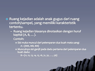 Ruangkejadianadalahanakgugusdariruangcontoh/sampel, yang memilikikarakteristiktertentu. Ruangkejadianbiasanyadinotasikandenganhurufkapital (A, B, …).Contoh:Sisimukamunculdaripelemparanduabuahmatauang:A = {MM, MB, BM}Munculnyasisiganjilpadadadupertamadaripelemparanduabuahdadu:B = {11, 12, 13, 14, 15, 16, 31, 32, …., 56}