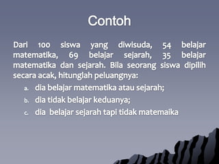 ContohDari 100 siswa yang diwisuda, 54 belajarmatematika, 69 belajarsejarah, 35 belajarmatematikadansejarah. Bilaseorangsiswadipilihsecaraacak, hitunglahpeluangnya:diabelajarmatematikaatausejarah;diatidakbelajarkeduanya;diabelajarsejarahtapitidakmatemaika