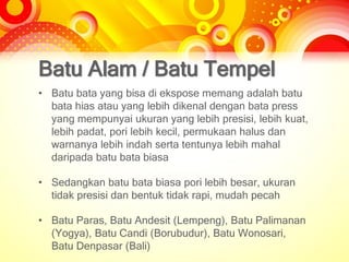 Batu Alam / Batu Tempel
• Batu bata yang bisa di ekspose memang adalah batu
bata hias atau yang lebih dikenal dengan bata press
yang mempunyai ukuran yang lebih presisi, lebih kuat,
lebih padat, pori lebih kecil, permukaan halus dan
warnanya lebih indah serta tentunya lebih mahal
daripada batu bata biasa
• Sedangkan batu bata biasa pori lebih besar, ukuran
tidak presisi dan bentuk tidak rapi, mudah pecah
• Batu Paras, Batu Andesit (Lempeng), Batu Palimanan
(Yogya), Batu Candi (Borubudur), Batu Wonosari,
Batu Denpasar (Bali)
 