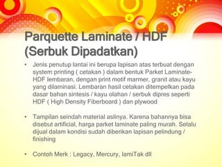 Parquette Laminate / HDF
(Serbuk Dipadatkan)
• Jenis penutup lantai ini berupa lapisan atas terbuat dengan
system printing ( cetakan ) dalam bentuk Parket Laminate-
HDF lembaran, dengan print motif marmer, granit atau kayu
yang dilaminasi. Lembaran hasil cetakan ditempelkan pada
dasar bahan sintesis / kayu olahan / serbuk dipres seperti
HDF ( High Density Fiberboard ) dan plywood
• Tampilan seindah material aslinya. Karena bahannya bisa
disebut artificial, harga parket laminate paling murah. Selalu
dijual dalam kondisi sudah diberikan lapisan pelindung /
finishing
• Contoh Merk : Legacy, Mercury, lamiTak dll
 