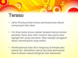 Teraso
• Jenis Penutup lantai teraso permukaannya dibuat
menyerupai batu alam
• Ciri khas lantai teraso adalah tampak butiran-butiran
pecahan halus batu alam marmer atau granit atau
agregat lain yang menawan. Bisa sebagai pengganti
lantai marmer/granit yang mahal
• Pembuatannya bisa dicor langsung di tempat atau
bentuk tile. Keindahan warna dan pola permukaan
bisa di desain sesuai keinginan dan kebutuhan
 