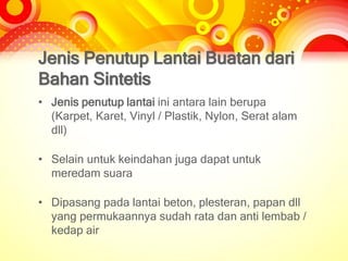 Jenis Penutup Lantai Buatan dari
Bahan Sintetis
• Jenis penutup lantai ini antara lain berupa
(Karpet, Karet, Vinyl / Plastik, Nylon, Serat alam
dll)
• Selain untuk keindahan juga dapat untuk
meredam suara
• Dipasang pada lantai beton, plesteran, papan dll
yang permukaannya sudah rata dan anti lembab /
kedap air
 