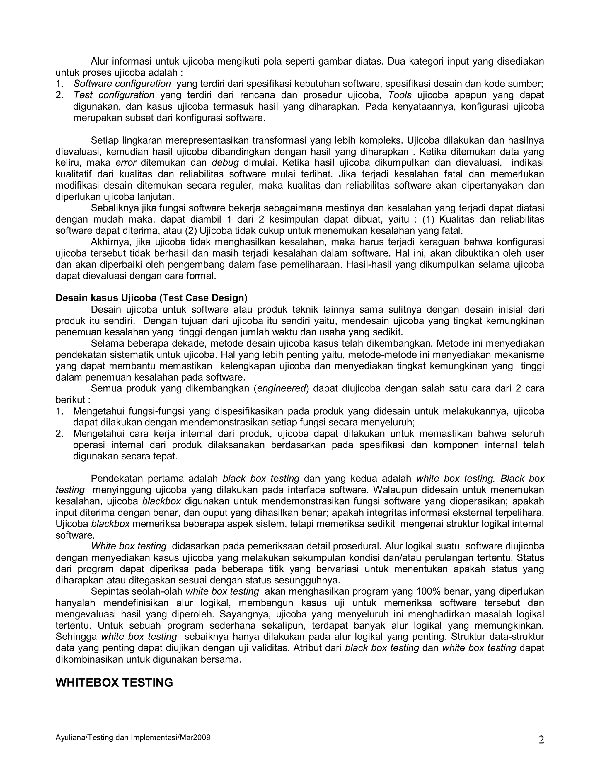 Alur informasi untuk ujicoba mengikuti pola seperti gambar diatas. Dua kategori input yang disediakan
untuk proses ujicoba adalah :
1. Software configuration yang terdiri dari spesifikasi kebutuhan software, spesifikasi desain dan kode sumber;
2. Test configuration yang terdiri dari rencana dan prosedur ujicoba, Tools ujicoba apapun yang dapat
    digunakan, dan kasus ujicoba termasuk hasil yang diharapkan. Pada kenyataannya, konfigurasi ujicoba
    merupakan subset dari konfigurasi software.

          Setiap lingkaran merepresentasikan transformasi yang lebih kompleks. Ujicoba dilakukan dan hasilnya
dievaluasi, kemudian hasil ujicoba dibandingkan dengan hasil yang diharapkan . Ketika ditemukan data yang
keliru, maka error ditemukan dan debug dimulai. Ketika hasil ujicoba dikumpulkan dan dievaluasi, indikasi
kualitatif dari kualitas dan reliabilitas software mulai terlihat. Jika terjadi kesalahan fatal dan memerlukan
modifikasi desain ditemukan secara reguler, maka kualitas dan reliabilitas software akan dipertanyakan dan
diperlukan ujicoba lanjutan.
          Sebaliknya jika fungsi software bekerja sebagaimana mestinya dan kesalahan yang terjadi dapat diatasi
dengan mudah maka, dapat diambil 1 dari 2 kesimpulan dapat dibuat, yaitu : (1) Kualitas dan reliabilitas
software dapat diterima, atau (2) Ujicoba tidak cukup untuk menemukan kesalahan yang fatal.
          Akhirnya, jika ujicoba tidak menghasilkan kesalahan, maka harus terjadi keraguan bahwa konfigurasi
ujicoba tersebut tidak berhasil dan masih terjadi kesalahan dalam software. Hal ini, akan dibuktikan oleh user
dan akan diperbaiki oleh pengembang dalam fase pemeliharaan. Hasil-hasil yang dikumpulkan selama ujicoba
dapat dievaluasi dengan cara formal.

Desain kasus Ujicoba (Test Case Design)
          Desain ujicoba untuk software atau produk teknik lainnya sama sulitnya dengan desain inisial dari
produk itu sendiri. Dengan tujuan dari ujicoba itu sendiri yaitu, mendesain ujicoba yang tingkat kemungkinan
penemuan kesalahan yang tinggi dengan jumlah waktu dan usaha yang sedikit.
          Selama beberapa dekade, metode desain ujicoba kasus telah dikembangkan. Metode ini menyediakan
pendekatan sistematik untuk ujicoba. Hal yang lebih penting yaitu, metode-metode ini menyediakan mekanisme
yang dapat membantu memastikan kelengkapan ujicoba dan menyediakan tingkat kemungkinan yang tinggi
dalam penemuan kesalahan pada software.
          Semua produk yang dikembangkan (engineered) dapat diujicoba dengan salah satu cara dari 2 cara
berikut :
1. Mengetahui fungsi-fungsi yang dispesifikasikan pada produk yang didesain untuk melakukannya, ujicoba
    dapat dilakukan dengan mendemonstrasikan setiap fungsi secara menyeluruh;
2. Mengetahui cara kerja internal dari produk, ujicoba dapat dilakukan untuk memastikan bahwa seluruh
    operasi internal dari produk dilaksanakan berdasarkan pada spesifikasi dan komponen internal telah
    digunakan secara tepat.

         Pendekatan pertama adalah black box testing dan yang kedua adalah white box testing. Black box
testing menyinggung ujicoba yang dilakukan pada interface software. Walaupun didesain untuk menemukan
kesalahan, ujicoba blackbox digunakan untuk mendemonstrasikan fungsi software yang dioperasikan; apakah
input diterima dengan benar, dan ouput yang dihasilkan benar; apakah integritas informasi eksternal terpelihara.
Ujicoba blackbox memeriksa beberapa aspek sistem, tetapi memeriksa sedikit mengenai struktur logikal internal
software.
         White box testing didasarkan pada pemeriksaan detail prosedural. Alur logikal suatu software diujicoba
dengan menyediakan kasus ujicoba yang melakukan sekumpulan kondisi dan/atau perulangan tertentu. Status
dari program dapat diperiksa pada beberapa titik yang bervariasi untuk menentukan apakah status yang
diharapkan atau ditegaskan sesuai dengan status sesungguhnya.
         Sepintas seolah-olah white box testing akan menghasilkan program yang 100% benar, yang diperlukan
hanyalah mendefinisikan alur logikal, membangun kasus uji untuk memeriksa software tersebut dan
mengevaluasi hasil yang diperoleh. Sayangnya, ujicoba yang menyeluruh ini menghadirkan masalah logikal
tertentu. Untuk sebuah program sederhana sekalipun, terdapat banyak alur logikal yang memungkinkan.
Sehingga white box testing sebaiknya hanya dilakukan pada alur logikal yang penting. Struktur data-struktur
data yang penting dapat diujikan dengan uji validitas. Atribut dari black box testing dan white box testing dapat
dikombinasikan untuk digunakan bersama.

WHITEBOX TESTING



Ayuliana/Testing dan Implementasi/Mar2009                                                                      2
 