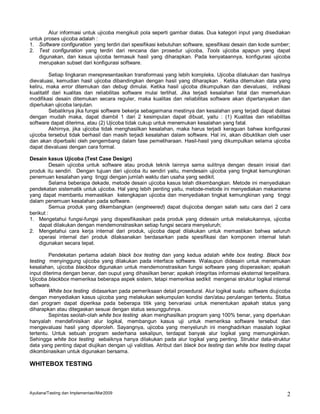 Alur informasi untuk ujicoba mengikuti pola seperti gambar diatas. Dua kategori input yang disediakan
untuk proses ujicoba adalah :
1. Software configuration yang terdiri dari spesifikasi kebutuhan software, spesifikasi desain dan kode sumber;
2. Test configuration yang terdiri dari rencana dan prosedur ujicoba, Tools ujicoba apapun yang dapat
    digunakan, dan kasus ujicoba termasuk hasil yang diharapkan. Pada kenyataannya, konfigurasi ujicoba
    merupakan subset dari konfigurasi software.

          Setiap lingkaran merepresentasikan transformasi yang lebih kompleks. Ujicoba dilakukan dan hasilnya
dievaluasi, kemudian hasil ujicoba dibandingkan dengan hasil yang diharapkan . Ketika ditemukan data yang
keliru, maka error ditemukan dan debug dimulai. Ketika hasil ujicoba dikumpulkan dan dievaluasi, indikasi
kualitatif dari kualitas dan reliabilitas software mulai terlihat. Jika terjadi kesalahan fatal dan memerlukan
modifikasi desain ditemukan secara reguler, maka kualitas dan reliabilitas software akan dipertanyakan dan
diperlukan ujicoba lanjutan.
          Sebaliknya jika fungsi software bekerja sebagaimana mestinya dan kesalahan yang terjadi dapat diatasi
dengan mudah maka, dapat diambil 1 dari 2 kesimpulan dapat dibuat, yaitu : (1) Kualitas dan reliabilitas
software dapat diterima, atau (2) Ujicoba tidak cukup untuk menemukan kesalahan yang fatal.
          Akhirnya, jika ujicoba tidak menghasilkan kesalahan, maka harus terjadi keraguan bahwa konfigurasi
ujicoba tersebut tidak berhasil dan masih terjadi kesalahan dalam software. Hal ini, akan dibuktikan oleh user
dan akan diperbaiki oleh pengembang dalam fase pemeliharaan. Hasil-hasil yang dikumpulkan selama ujicoba
dapat dievaluasi dengan cara formal.

Desain kasus Ujicoba (Test Case Design)
          Desain ujicoba untuk software atau produk teknik lainnya sama sulitnya dengan desain inisial dari
produk itu sendiri. Dengan tujuan dari ujicoba itu sendiri yaitu, mendesain ujicoba yang tingkat kemungkinan
penemuan kesalahan yang tinggi dengan jumlah waktu dan usaha yang sedikit.
          Selama beberapa dekade, metode desain ujicoba kasus telah dikembangkan. Metode ini menyediakan
pendekatan sistematik untuk ujicoba. Hal yang lebih penting yaitu, metode-metode ini menyediakan mekanisme
yang dapat membantu memastikan kelengkapan ujicoba dan menyediakan tingkat kemungkinan yang tinggi
dalam penemuan kesalahan pada software.
          Semua produk yang dikembangkan (engineered) dapat diujicoba dengan salah satu cara dari 2 cara
berikut :
1. Mengetahui fungsi-fungsi yang dispesifikasikan pada produk yang didesain untuk melakukannya, ujicoba
    dapat dilakukan dengan mendemonstrasikan setiap fungsi secara menyeluruh;
2. Mengetahui cara kerja internal dari produk, ujicoba dapat dilakukan untuk memastikan bahwa seluruh
    operasi internal dari produk dilaksanakan berdasarkan pada spesifikasi dan komponen internal telah
    digunakan secara tepat.

         Pendekatan pertama adalah black box testing dan yang kedua adalah white box testing. Black box
testing menyinggung ujicoba yang dilakukan pada interface software. Walaupun didesain untuk menemukan
kesalahan, ujicoba blackbox digunakan untuk mendemonstrasikan fungsi software yang dioperasikan; apakah
input diterima dengan benar, dan ouput yang dihasilkan benar; apakah integritas informasi eksternal terpelihara.
Ujicoba blackbox memeriksa beberapa aspek sistem, tetapi memeriksa sedikit mengenai struktur logikal internal
software.
         White box testing didasarkan pada pemeriksaan detail prosedural. Alur logikal suatu software diujicoba
dengan menyediakan kasus ujicoba yang melakukan sekumpulan kondisi dan/atau perulangan tertentu. Status
dari program dapat diperiksa pada beberapa titik yang bervariasi untuk menentukan apakah status yang
diharapkan atau ditegaskan sesuai dengan status sesungguhnya.
         Sepintas seolah-olah white box testing akan menghasilkan program yang 100% benar, yang diperlukan
hanyalah mendefinisikan alur logikal, membangun kasus uji untuk memeriksa software tersebut dan
mengevaluasi hasil yang diperoleh. Sayangnya, ujicoba yang menyeluruh ini menghadirkan masalah logikal
tertentu. Untuk sebuah program sederhana sekalipun, terdapat banyak alur logikal yang memungkinkan.
Sehingga white box testing sebaiknya hanya dilakukan pada alur logikal yang penting. Struktur data-struktur
data yang penting dapat diujikan dengan uji validitas. Atribut dari black box testing dan white box testing dapat
dikombinasikan untuk digunakan bersama.

WHITEBOX TESTING



Ayuliana/Testing dan Implementasi/Mar2009                                                                      2
 