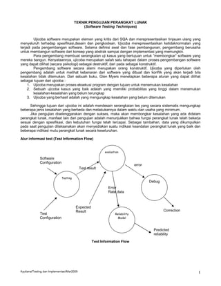 TEKNIK PENGUJIAN PERANGKAT LUNAK
                                           (Software Testing Techniques)


         Ujicoba software merupakan elemen yang kritis dari SQA dan merepresentasikan tinjauan ulang yang
menyeluruh terhadap spesifikasi,desain dan pengkodean. Ujicoba merepresentasikan ketidaknormalan yang
terjadi pada pengembangan software. Selama definisi awal dan fase pembangunan, pengembang berusaha
untuk membangun software dari konsep yang abstrak sampai dengan implementasi yang memungkin.
         Para pengembang membuat serangkaian uji kasus yang bertujuan untuk ”membongkar” software yang
mereka bangun. Kenyataannya, ujicoba merupakan salah satu tahapan dalam proses pengembangan software
yang dapat dilihat (secara psikologi) sebagai destruktif, dari pada sebagai konstruktif.
         Pengembang software secara alami merupakan orang konstruktif. Ujicoba yang diperlukan oleh
pengembang adalah untuk melihat kebenaran dari software yang dibuat dan konflik yang akan terjadi bila
kesalahan tidak ditemukan. Dari sebuah buku, Glen Myers menetapkan beberapa aturan yang dapat dilihat
sebagai tujuan dari ujicoba :
     1. Ujicoba merupakan proses eksekusi program dengan tujuan untuk menemukan kesalahan
     2. Sebuah ujicoba kasus yang baik adalah yang memiliki probabilitas yang tinggi dalam menemukan
         kesalahan-kesalahan yang belum terungkap
     3. Ujicoba yang berhasil adalah yang mengungkap kesalahan yang belum ditemukan

     Sehingga tujuan dari ujicoba ini adalah mendesain serangkaian tes yang secara sistematis mengungkap
beberapa jenis kesalahan yang berbeda dan melakukannya dalam waktu dan usaha yang minimum.
     Jika pengujian diselenggarakan dengan sukses, maka akan membongkar kesalahan yang ada didalam
perangkat lunak, manfaat lain dari pengujian adalah menunjukkan bahwa fungsi perangkat lunak telah bekerja
sesuai dengan spesifikasi, dan kebutuhan fungsi telah tercapai. Sebagai tambahan, data yang dikumpulkan
pada saat pengujian dilaksanakan akan menyediakan suatu indikasi keandalan perangkat lunak yang baik dan
beberapa indikasi mutu perangkat lunak secara keseluruhan.

Alur informasi test (Test Information Flow)


                                                           evaluation

             Software
             Configuration
                                                                                error
                                            Test result

                             Testing
                                                                                        Debug
                                                             Error
                                                             Rate data



                                       Expected
                                       Result                                                   Correction
             Test                                                 Reliability
             Configuration                                          Model



                                                                                          Predicted
                                                                                          reliability

                                                    Test Information Flow




Ayuliana/Testing dan Implementasi/Mar2009                                                                    1
 