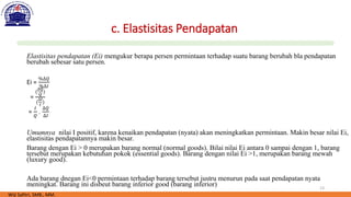 13
c. Elastisitas Pendapatan
Elastisitas pendapatan (Ei) mengukur berapa persen permintaan terhadap suatu barang berubah bla pendapatan
berubah sebesar satu persen.
Ei =
%∆𝑄
%∆𝐼
=
(
∆𝑄
𝑄
)
(
∆𝐼
𝐼
)
=
𝐼
𝑄
.
∆𝑄
∆𝐼
Umumnya nilai I positif, karena kenaikan pendapatan (nyata) akan meningkatkan permintaan. Makin besar nilai Ei,
elastisitas pendapatannya makin besar.
Barang dengan Ei > 0 merupakan barang normal (normal goods). Bilai nilai Ei antara 0 sampai dengan 1, barang
tersebut merupakan kebutuhan pokok (essential goods). Barang dengan nilai Ei >1, merupakan barang mewah
(luxury good).
Ada barang dnegan Ei<0 permintaan terhadap barang tersebut justru menurun pada saat pendapatan nyata
meningkat. Barang ini disbeut barang inferior good (barang inferior)
Wiji Safitri, SMB., MM.
 