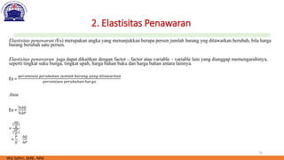 15
2. Elastisitas Penawaran
Elastisitas penawaran (Es) merupakan angka yang menunjukkan berapa persen jumlah barang yng ditawarkan berubah, bila harga
barang berubah satu persen.
Elastisitas penawaran juga dapat dikaitkan dengan factor – factor atau variable – variable lain yang dianggap memengaruhinya,
seperti tingkat suku bunga, tingkat upah, harga bahan baku dan harga bahan antara lainnya.
Es =
𝑝𝑒𝑟𝑠𝑒𝑛𝑡𝑎𝑠𝑒 𝑝𝑒𝑟𝑢𝑏𝑎ℎ𝑎𝑛 𝑗𝑢𝑚𝑙𝑎ℎ 𝑏𝑎𝑟𝑎𝑛𝑔 𝑦𝑎𝑛𝑔 𝑑𝑖𝑡𝑎𝑤𝑎𝑟𝑘𝑎𝑛
𝑝𝑒𝑟𝑠𝑒𝑛𝑡𝑎𝑠𝑒 𝑝𝑒𝑟𝑢𝑏𝑎ℎ𝑎𝑛 ℎ𝑎𝑟𝑔𝑎
Atau
Es =
%∆𝑄
%∆𝑃
=
(
∆𝑄
𝑄
)
(
∆𝑃
𝑃
)
=
𝑃
𝑄
.
∆𝑄
∆𝑃
Wiji Safitri, SMB., MM.
 