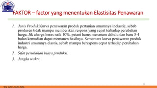 16
FAKTOR – factor yang menentukan Elastisitas Penawaran
1. Jenis Produk.Kurva penawaran produk pertanian umumnya inelastic, sebab
produsen tidak mampu memberikan respons yang cepat terhadap perubahan
harga. Jik aharga beras naik 10%, petani harus menanam dahulu dan baru 3-4
bulan kemudian dapat memanen hasilnya. Sementara kurva penawaran produk
industri umumnya elastis, sebab mampu berespons cepat terhadap perubahan
harga.
2. Sifat perubahan biaya produksi.
3. Jangka waktu.
Wiji Safitri, SMB., MM.
 