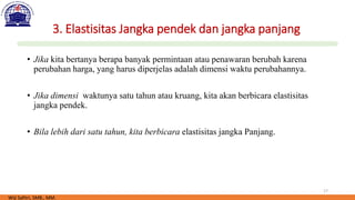 17
3. Elastisitas Jangka pendek dan jangka panjang
• Jika kita bertanya berapa banyak permintaan atau penawaran berubah karena
perubahan harga, yang harus diperjelas adalah dimensi waktu perubahannya.
• Jika dimensi waktunya satu tahun atau kruang, kita akan berbicara elastisitas
jangka pendek.
• Bila lebih dari satu tahun, kita berbicara elastisitas jangka Panjang.
Wiji Safitri, SMB., MM.
 