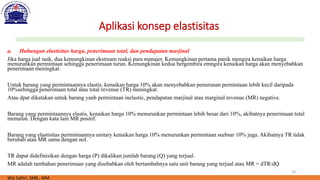 18
Aplikasi konsep elastisitas
a. Hubungan elastisitas harga, penerimaan total, dan pendapatan marjinal
Jika harga jual naik, dua kemungkinan ekstream reaksi para manajer. Kemungkinan pertama panik mengira kenaikan harga
menurunkan permintaan sehingga penerimaan turun. Kemungkinan kedua bergembira emngira kenaikan harga akan menyebabkan
penerimaan meningkat.
Untuk barang yang permintaannya elastis, kenaikan harga 10% akan menyebabkan penurunan permintaan lebih kecil daripada
10%sehingga penerimaan total atau total revenue (TR) meningkat.
Atau dpat dikatakan untuk barang yanh permintaan inelastic, pendapatan marjinal atau marginal revenue (MR) negative.
Barang yang permintaannya elastis, kenaikan harga 10% menurunkan permintaan lebih besar dari 10%, akibatnya penerimaan total
menurun. Dengan kata lain MR positif.
Barang yang elastisitas permintaannya unitary kenaikan harga 10% menurunkan permintaan seebsar 10% juga. Akibatnya TR tidak
berubah atau MR sama dengan nol.
TR dapat didefinisikan dengan harga (P) dikalikan jumlah barang (Q) yang terjual.
MR adalah tambahan penerimaan yang disebabkan oleh bertambahnya satu unit barang yang terjual atau MR = dTR/dQ
Wiji Safitri, SMB., MM.
 