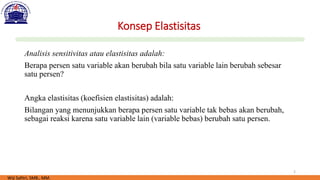 2
Konsep Elastisitas
Analisis sensitivitas atau elastisitas adalah:
Berapa persen satu variable akan berubah bila satu variable lain berubah sebesar
satu persen?
Angka elastisitas (koefisien elastisitas) adalah:
Bilangan yang menunjukkan berapa persen satu variable tak bebas akan berubah,
sebagai reaksi karena satu variable lain (variable bebas) berubah satu persen.
Wiji Safitri, SMB., MM.
 