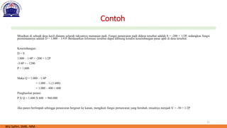 21
Contoh
Misalkan di sebuah desa kecil dimana seluruh rakyatnya menanam padi. Fungsi penawaran padi didesa tersebut adalah S = -200 + 1/2P, sedangkan fungsi
permintaannya adalah D = 1.000 – 1/4 P. Berdasarkan informasi tersebut dapat dihitung kondisi keseimbangan pasar apdi di desa tersebut.
Keseimbangan:
D = S
1.000 – 1/4P = -200 + 1/2P
-3/4P = - 1200
P = 1.600
Maka Q = 1.000 – 1/4P
= 1.000 – ¼ (1.600)
= 1.000 – 400 = 600
Penghasilan petani:
P X Q = 1.600 X 600 = 960.000
Jika panen berlimpah sehingga penawaran bergeser ke kanan, mengikuti fungsi pernawaran yang berubah, misalnya menjadi S’ = -50 + 1/2P
Wiji Safitri, SMB., MM.
 