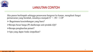 22
LANJUTAN CONTOH
Jika panen berlimpah sehingga penawaran bergeser ke kanan, mengikuti fungsi
pernawaran yang berubah, misalnya menjadi S’ = -50 + 1/2P
➢ Bagaimana keseimbangan yang baru?
➢Berapa besar harga (P) danberapa unit produk (Q)?
➢Berapa penghasilan petani?
➢Apa yang dapat Anda simpulkan?
Wiji Safitri, SMB., MM.
 