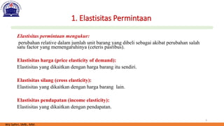 3
1. Elastisitas Permintaan
Elastisitas permintaan mengukur:
perubahan relative dalam jumlah unit barang yang dibeli sebagai akibat perubahan salah
satu factor yang memengaruhinya (ceteris pasribus).
Elastisitas harga (price elasticity of demand):
Elastisitas yang dikaitkan dengan harga barang itu sendiri.
Elastisitas silang (cross elasticity):
Elastisitas yang dikaitkan dengan harga barang lain.
Elastisitas pendapatan (income elasticity):
Elastisitas yang dikaitkan dengan pendapatan.
Wiji Safitri, SMB., MM.
 
