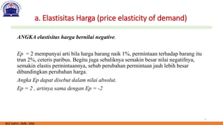5
a. Elastisitas Harga (price elasticity of demand)
ANGKA elastisitas harga bernilai negative.
Ep = 2 mempunyai arti bila harga barang naik 1%, permintaan terhadap barang itu
trun 2%, ceteris paribus. Begitu juga sebaliknya semakin besar nilai negatifnya,
semakin elastis permintaannya, sebab perubahan permintaan jauh lebih besar
dibandingkan perubahan harga.
Angka Ep dapat disebut dalam nilai absolut.
Ep = 2 , artinya sama dengan Ep = -2
Wiji Safitri, SMB., MM.
 
