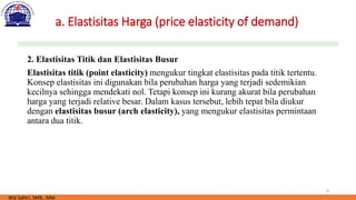 8
a. Elastisitas Harga (price elasticity of demand)
2. Elastisitas Titik dan Elastisitas Busur
Elastisitas titik (point elasticity) mengukur tingkat elastisitas pada titik tertentu.
Konsep elastisitas ini digunakan bila perubahan harga yang terjadi sedemikian
kecilnya sehingga mendekati nol. Tetapi konsep ini kurang akurat bila perubahan
harga yang terjadi relative besar. Dalam kasus tersebut, lebih tepat bila diukur
dengan elastisitas busur (arch elasticity), yang mengukur elastisitas permintaan
antara dua titik.
Wiji Safitri, SMB., MM.
 