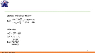 9
Rumus elastisitas busur:
Ep =
−∆𝑸 (𝑷𝟏+
𝑷𝟐
𝟐
∆𝑷 (𝑸𝟏+
𝑸𝟐
𝟐
=
−∆𝑸 (𝑷𝟏+𝑷𝟐)
∆𝑷 (𝑸𝟏+𝑸𝟐)
Dimana:
∆Q = Q1 – Q2
∆P = P1 – P2
Ep =
𝑸𝟏 −𝑸𝟐
(𝑸𝟏+𝑸𝟐)/𝟐
𝑷𝟏 −𝑷𝟐
(𝑷𝟏+𝑷𝟐)/𝟐
Wiji Safitri, SMB., MM.
 