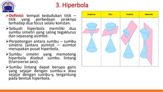 3. Hiperbola
➢Definisi: tempat kedudukan titik –
titik yang perbedaan jaraknya
terhadap dua focus selalu konstan.
➢Sebuah hiperbola memiliki dua
sumbu simetri yang saling tegaklurus
dan sepasang asimtot.
➢Perpotongan antara sumbu – sumbu
simetro (antara asimtot – asimtot
merupakan pusat hiperbola.
➢Sumbu simetri yang memotong
hiperbola disebut sumbu lintang
(transverse axis).
➢Sumbu lintang dapat berupa garis
yang sejajar dengan sumbu-x atau
sejajar dengan sumbu-y, tergantung
pada bentuk hiperbola.
 